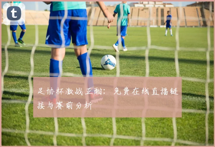足协杯激战正酣：免费在线直播链接与赛前分析