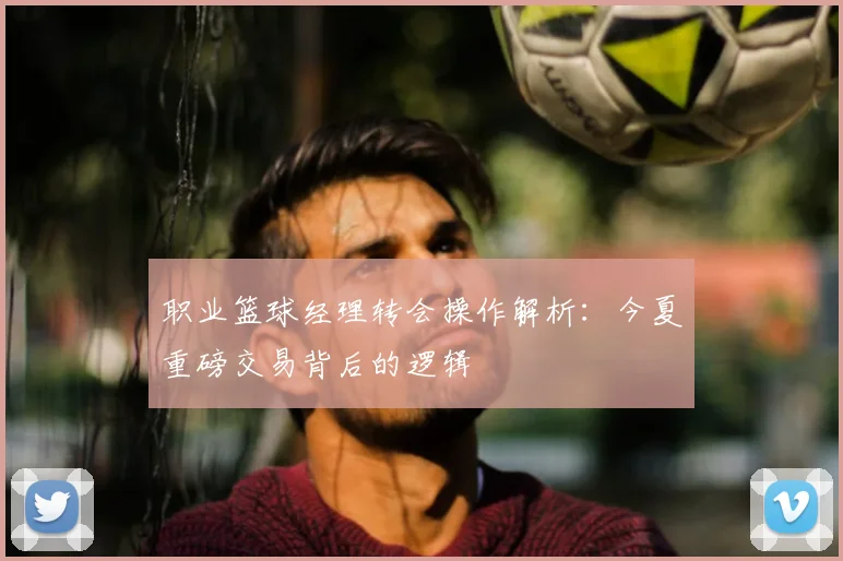 职业篮球经理转会操作解析：今夏重磅交易背后的逻辑